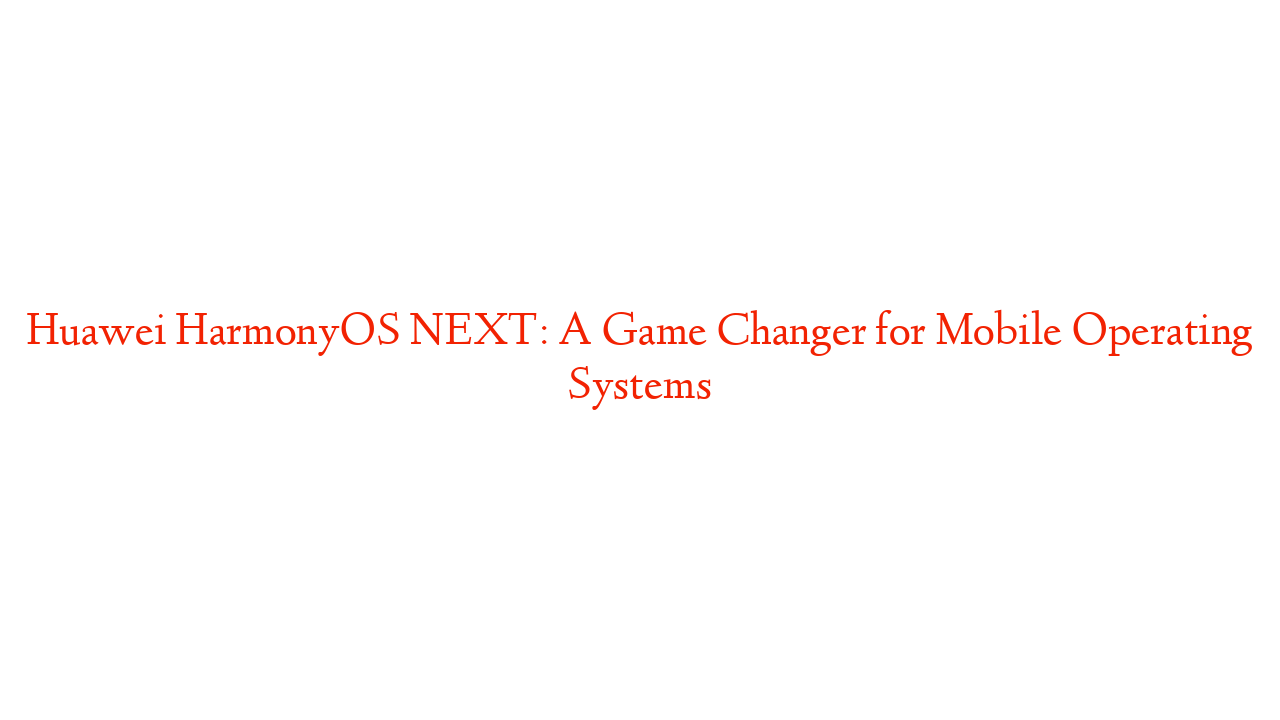 Huawei HarmonyOS NEXT: A Game Changer for Mobile Operating Systems