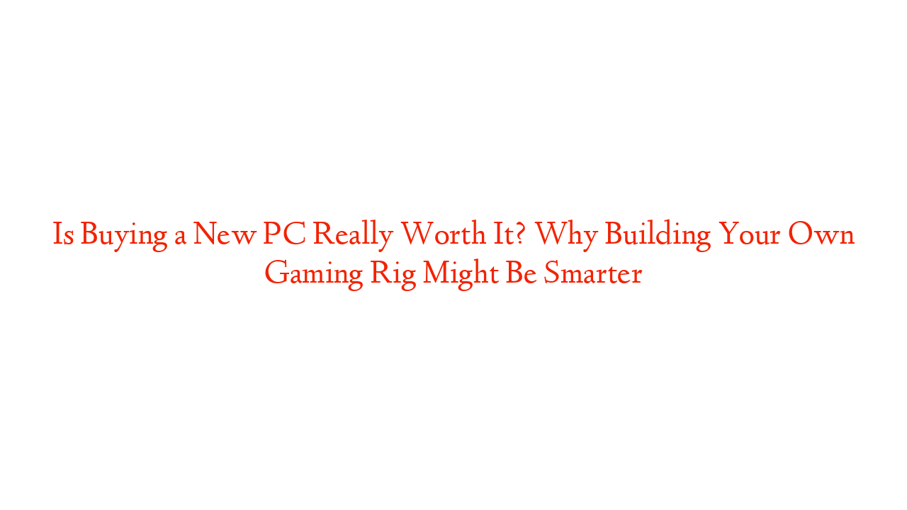 Is Buying a New PC Really Worth It? Why Building Your Own Gaming Rig Might Be Smarter