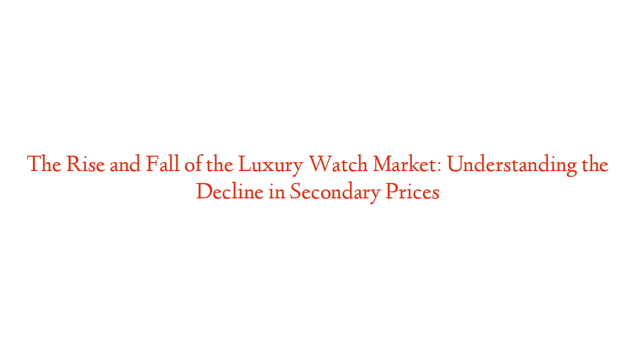 The Rise and Fall of the Luxury Watch Market: Understanding the Decline in Secondary Prices